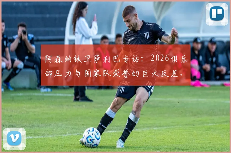 阿森纳铁卫萨利巴专访：2026俱乐部压力与国家队荣誉的巨大反差，法国队核心如何调整心态？