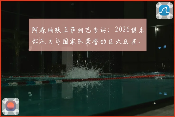 阿森纳铁卫萨利巴专访：2026俱乐部压力与国家队荣誉的巨大反差，法国队核心如何调整心态？