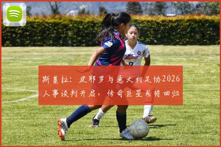 斯基拉：皮耶罗与意大利足协2026人事谈判开启，传奇巨星或将回归足协体系担任关键角色
