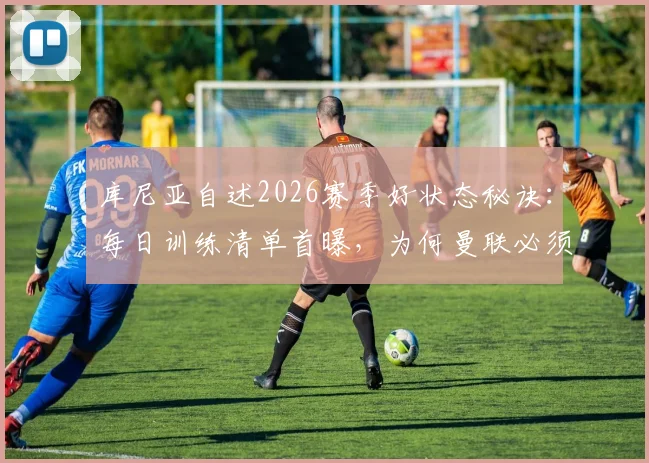 库尼亚自述2026赛季好状态秘诀：每日训练清单首曝，为何曼联必须重返欧冠？