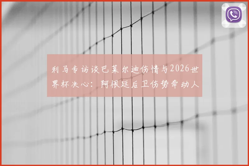 利马专访谈巴莱尔迪伤情与2026世界杯决心:阿根廷后卫伤势牵动人心,全队为冠军目标砥砺前行