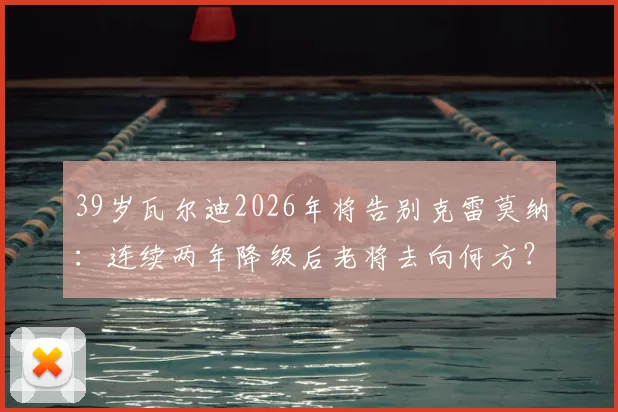 39岁瓦尔迪2026年将告别克雷莫纳:连续两年降级后老将去向何方?下一站分析与退役前景探讨