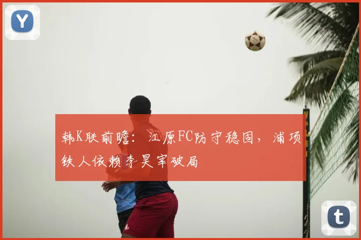 韩K联前瞻：江原FC防守稳固，浦项铁人依赖李昊宰破局