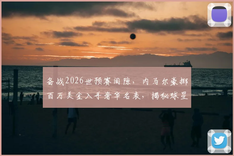 备战2026世预赛间隙，内马尔豪掷百万美金入手奢华名表，揭秘球星赛前解压与消费观