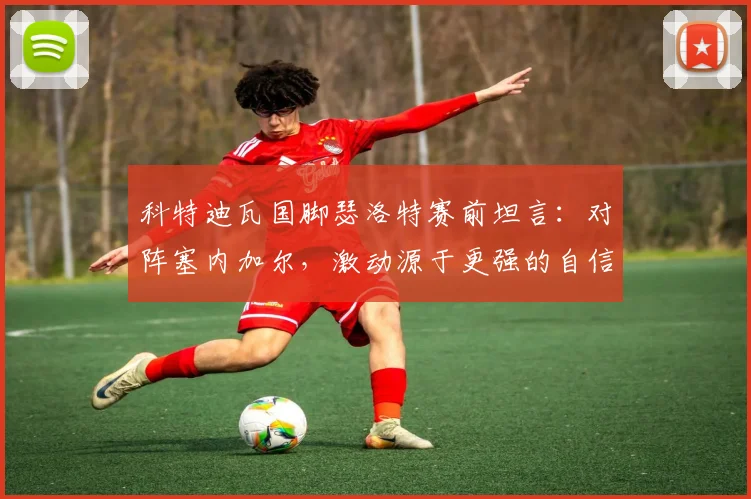 科特迪瓦国脚瑟洛特赛前坦言:对阵塞内加尔,激动源于更强的自信