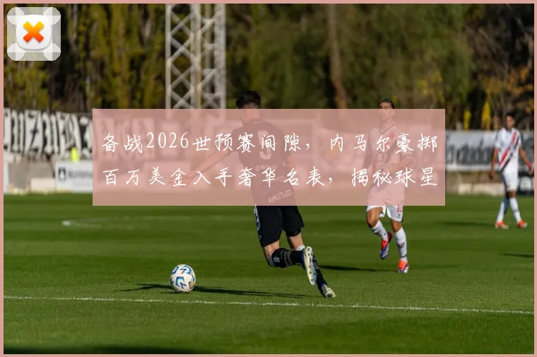 备战2026世预赛间隙,内马尔豪掷百万美金入手奢华名表,揭秘球星赛前解压与消费观
