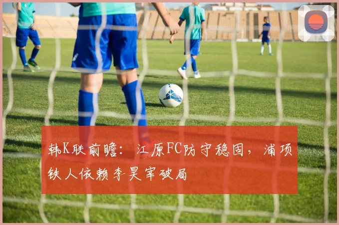韩K联前瞻：江原FC防守稳固，浦项铁人依赖李昊宰破局