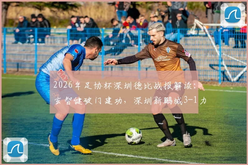2026年足协杯深圳德比战报解读：玄智健破门建功，深圳新鹏城3-1力克深圳青年人晋级关键要点复盘