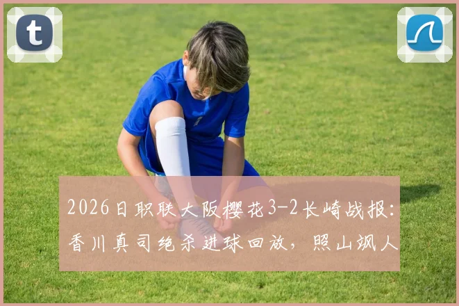 2026日职联大阪樱花3-2长崎战报：香川真司绝杀进球回放，照山飒人两送点红牌视频全解析
