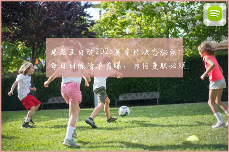 库尼亚自述2026赛季好状态秘诀:每日训练清单首曝,为何曼联必须重返欧冠?