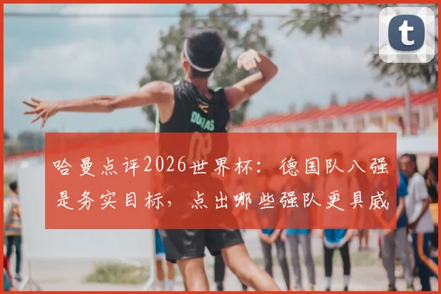 哈曼点评2026世界杯：德国队八强是务实目标，点出哪些强队更具威胁