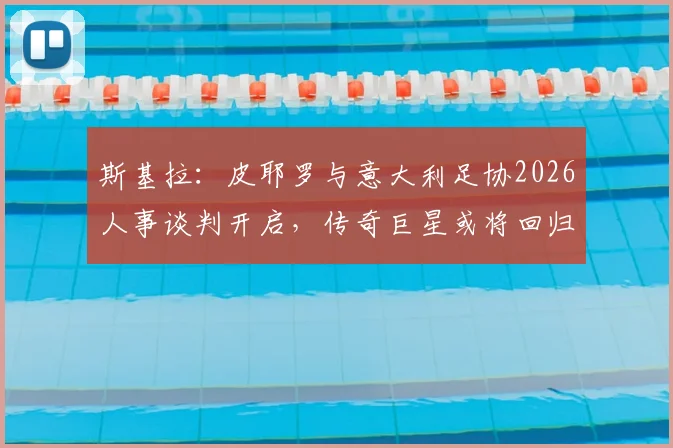 斯基拉：皮耶罗与意大利足协2026人事谈判开启，传奇巨星或将回归足协体系担任关键角色