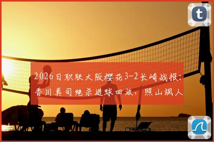 2026日职联大阪樱花3-2长崎战报：香川真司绝杀进球回放，照山飒人两送点红牌视频全解析