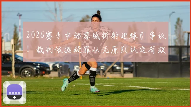 2026赛季中超蓉城折射进球引争议！裁判依据疑罪从无原则认定有效，深度解析手球判定规则与争议焦点
