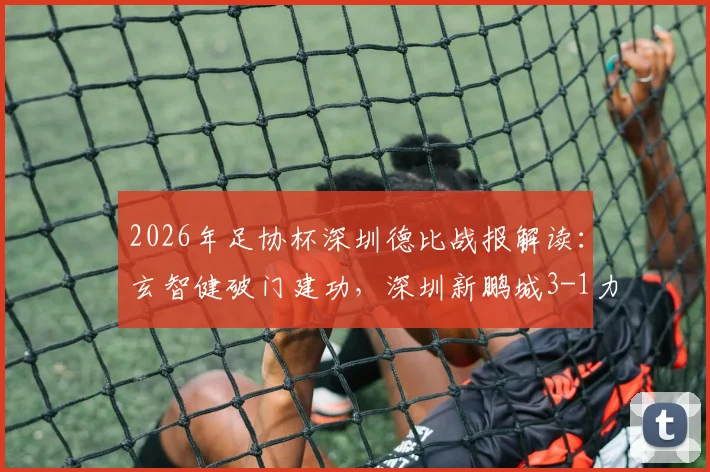 2026年足协杯深圳德比战报解读：玄智健破门建功，深圳新鹏城3-1力克深圳青年人晋级关键要点复盘