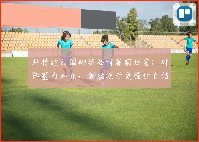 科特迪瓦国脚瑟洛特赛前坦言：对阵塞内加尔，激动源于更强的自信