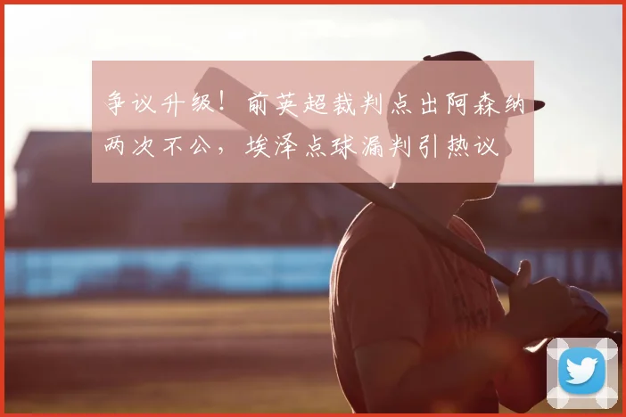 争议升级！前英超裁判点出阿森纳两次不公，埃泽点球漏判引热议