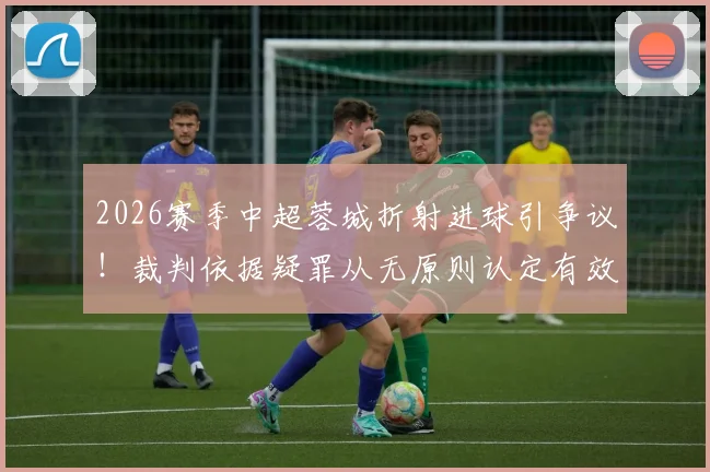 2026赛季中超蓉城折射进球引争议！裁判依据疑罪从无原则认定有效，深度解析手球判定规则与争议焦点
