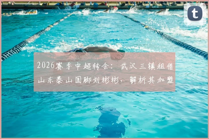 2026赛季中超转会：武汉三镇租借山东泰山国脚刘彬彬，解析其加盟影响与球队战术变化